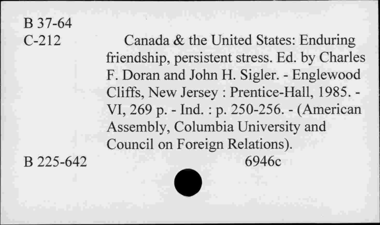 ﻿B 37-64
C-212
Canada & the United States: Enduring
friendship, persistent stress. Ed. by Charles F. Doran and John H. Sigler. - Englewood Cliffs, New Jersey : Prentice-Hall, 1985. -VI, 269 p. - Ind. : p. 250-256. - (American Assembly, Columbia University and Council on Foreign Relations).
B 225-642
6946c